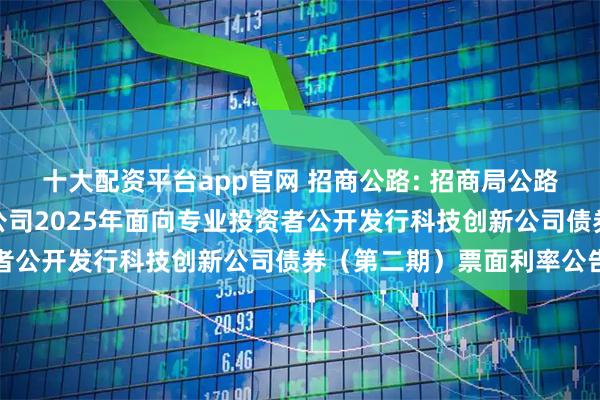 十大配资平台app官网 招商公路: 招商局公路网络科技控股股份有限公司2025年面向专业投资者公开发行科技创新公司债券（第二期）票面利率公告