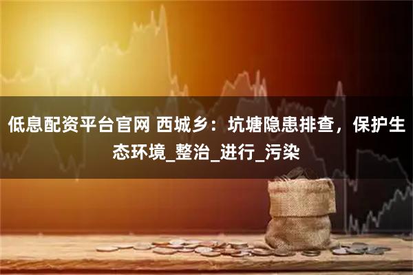 低息配资平台官网 西城乡：坑塘隐患排查，保护生态环境_整治_进行_污染