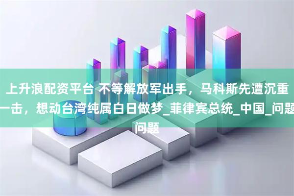 上升浪配资平台 不等解放军出手，马科斯先遭沉重一击，想动台湾纯属白日做梦_菲律宾总统_中国_问题