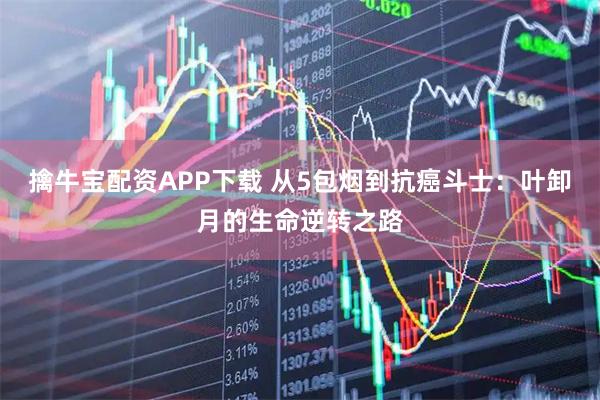 擒牛宝配资APP下载 从5包烟到抗癌斗士：叶卸月的生命逆转之路