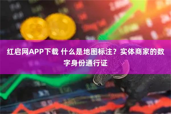 红启网APP下载 什么是地图标注？实体商家的数字身份通行证