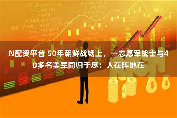 N配资平台 50年朝鲜战场上，一志愿军战士与40多名美军同归于尽：人在阵地在
