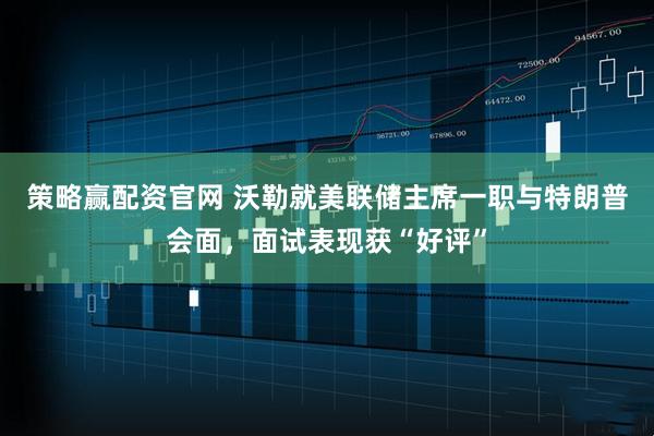 策略赢配资官网 沃勒就美联储主席一职与特朗普会面，面试表现获“好评”