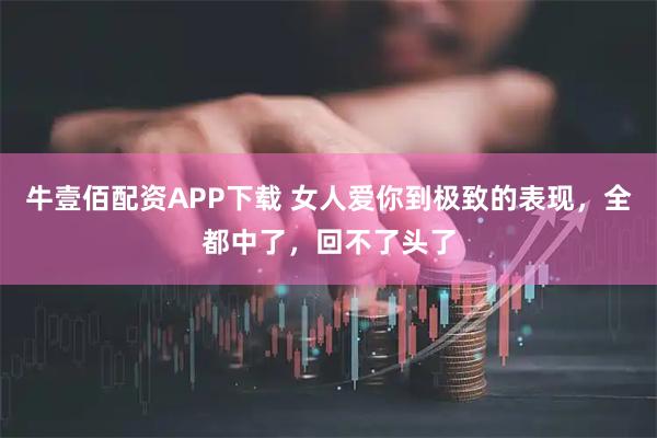 牛壹佰配资APP下载 女人爱你到极致的表现，全都中了，回不了头了