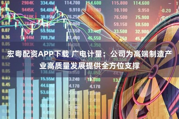 宏粤配资APP下载 广电计量：公司为高端制造产业高质量发展提供全方位支撑