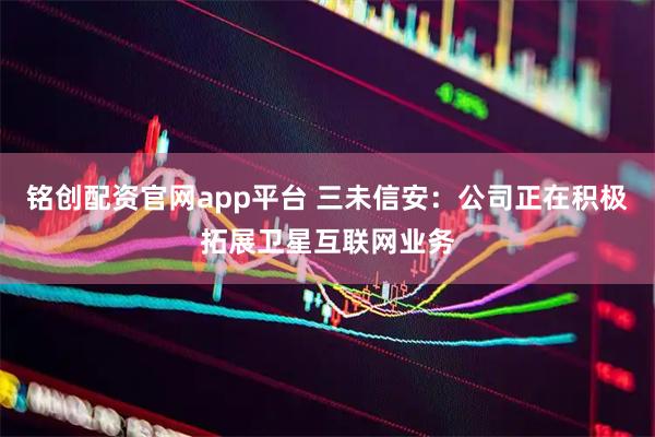 铭创配资官网app平台 三未信安：公司正在积极拓展卫星互联网业务